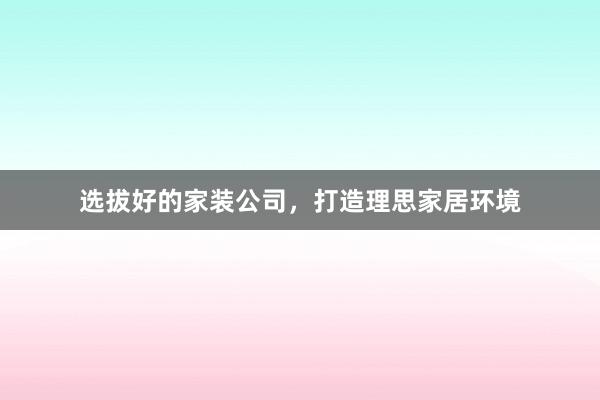 选拔好的家装公司，打造理思家居环境