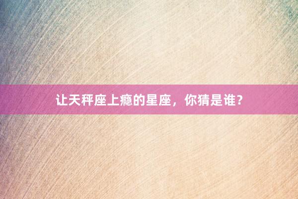 让天秤座上瘾的星座，你猜是谁？