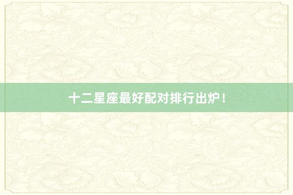 十二星座最好配对排行出炉！