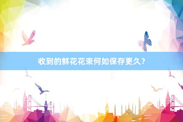 收到的鲜花花束何如保存更久？