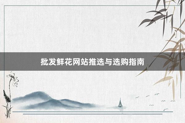 批发鲜花网站推选与选购指南