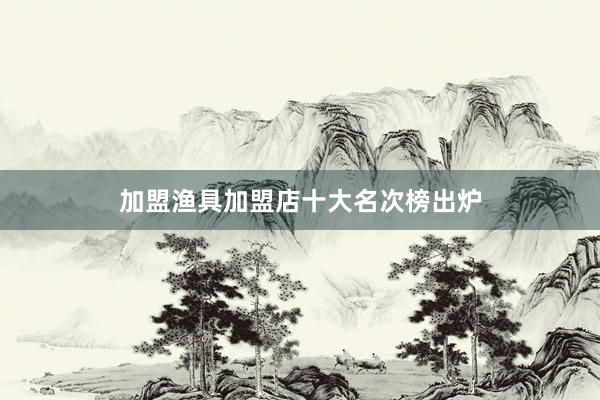 加盟渔具加盟店十大名次榜出炉